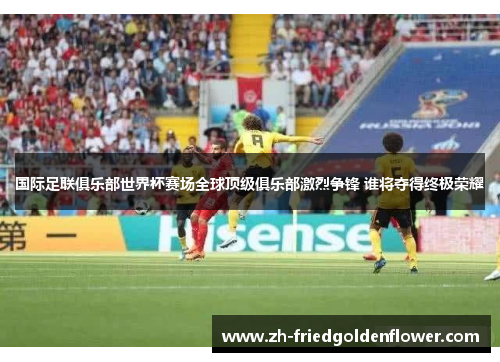 国际足联俱乐部世界杯赛场全球顶级俱乐部激烈争锋 谁将夺得终极荣耀