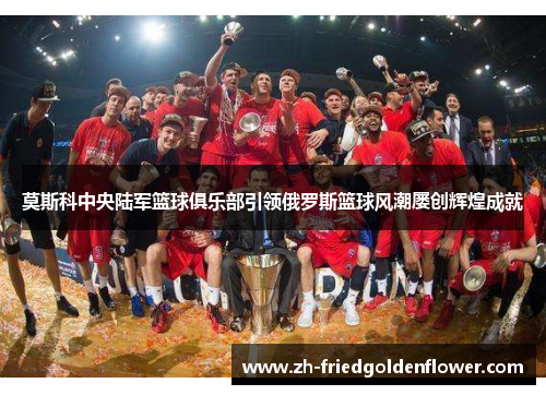 莫斯科中央陆军篮球俱乐部引领俄罗斯篮球风潮屡创辉煌成就