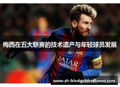 梅西在五大联赛的技术遗产与年轻球员发展